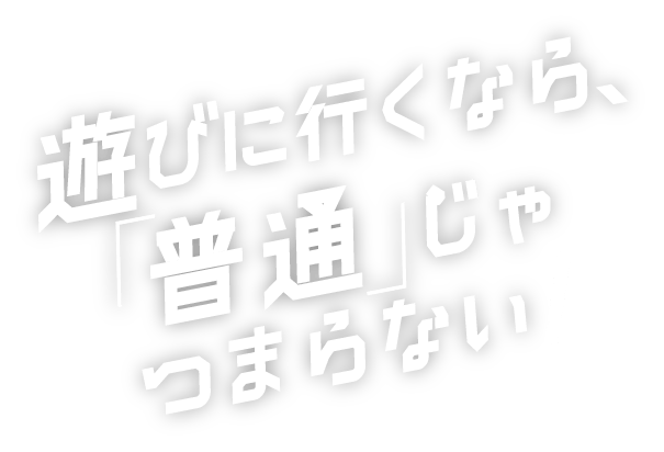 遊びに行くなら、「普通」じゃつまらない